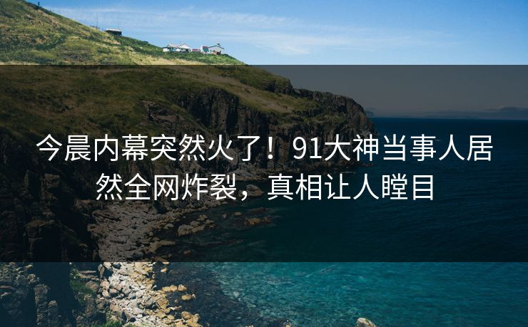 今晨内幕突然火了！91大神当事人居然全网炸裂，真相让人瞠目