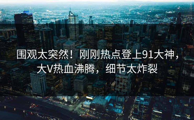围观太突然！刚刚热点登上91大神，大V热血沸腾，细节太炸裂