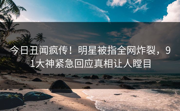 今日丑闻疯传！明星被指全网炸裂，91大神紧急回应真相让人瞠目