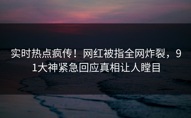 实时热点疯传！网红被指全网炸裂，91大神紧急回应真相让人瞠目