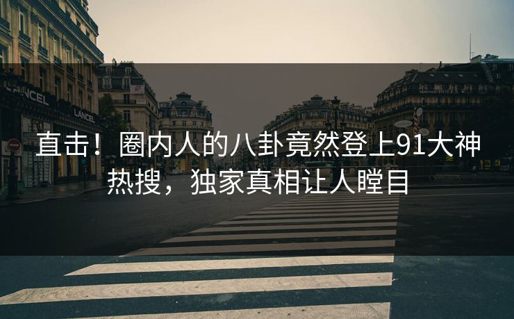 直击！圈内人的八卦竟然登上91大神热搜，独家真相让人瞠目