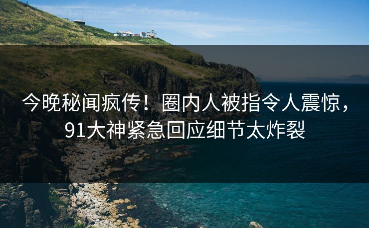 今晚秘闻疯传！圈内人被指令人震惊，91大神紧急回应细节太炸裂