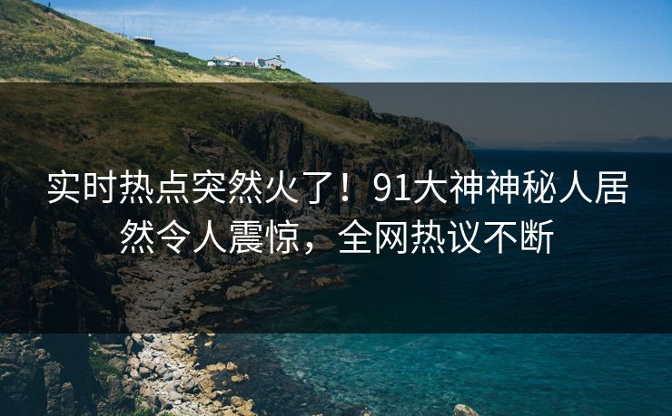 实时热点突然火了！91大神神秘人居然令人震惊，全网热议不断