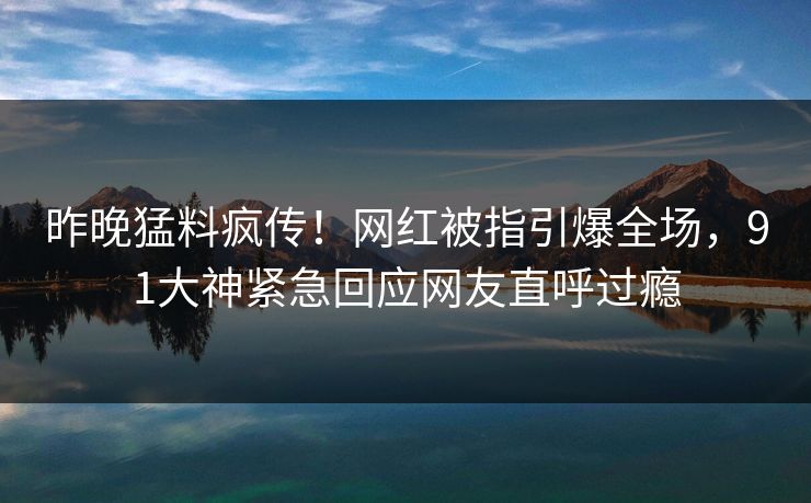 昨晚猛料疯传！网红被指引爆全场，91大神紧急回应网友直呼过瘾