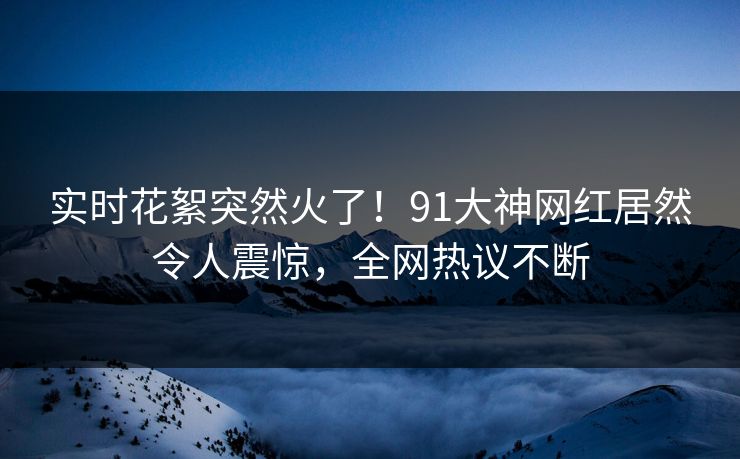 实时花絮突然火了！91大神网红居然令人震惊，全网热议不断
