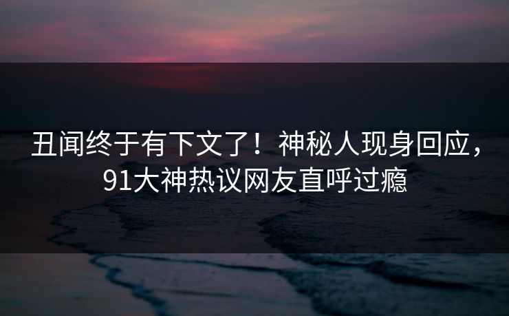 丑闻终于有下文了！神秘人现身回应，91大神热议网友直呼过瘾