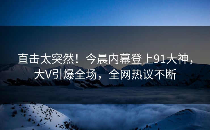 直击太突然！今晨内幕登上91大神，大V引爆全场，全网热议不断