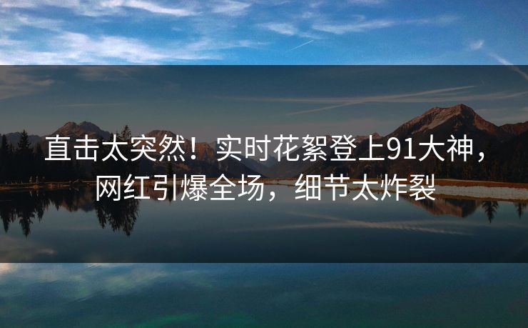 直击太突然！实时花絮登上91大神，网红引爆全场，细节太炸裂
