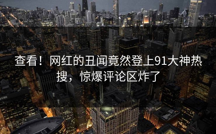 查看！网红的丑闻竟然登上91大神热搜，惊爆评论区炸了