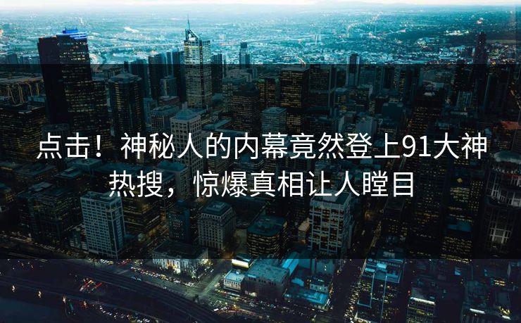 点击！神秘人的内幕竟然登上91大神热搜，惊爆真相让人瞠目