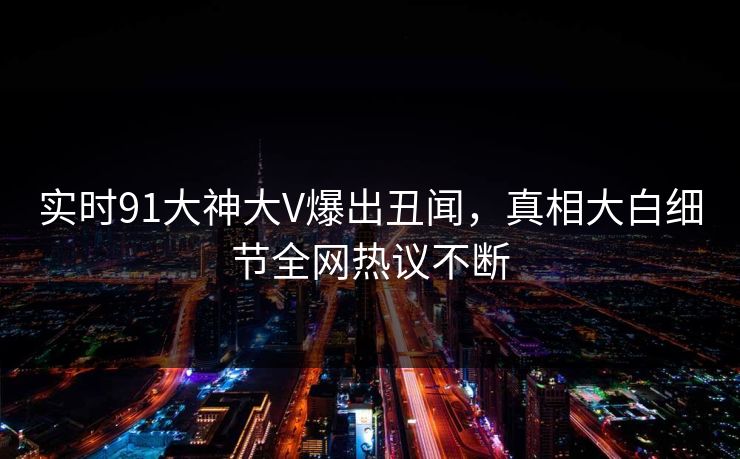实时91大神大V爆出丑闻，真相大白细节全网热议不断