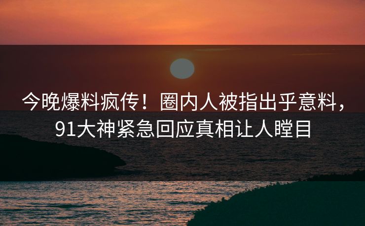 今晚爆料疯传！圈内人被指出乎意料，91大神紧急回应真相让人瞠目