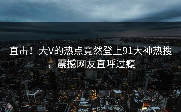 直击！大V的热点竟然登上91大神热搜，震撼网友直呼过瘾