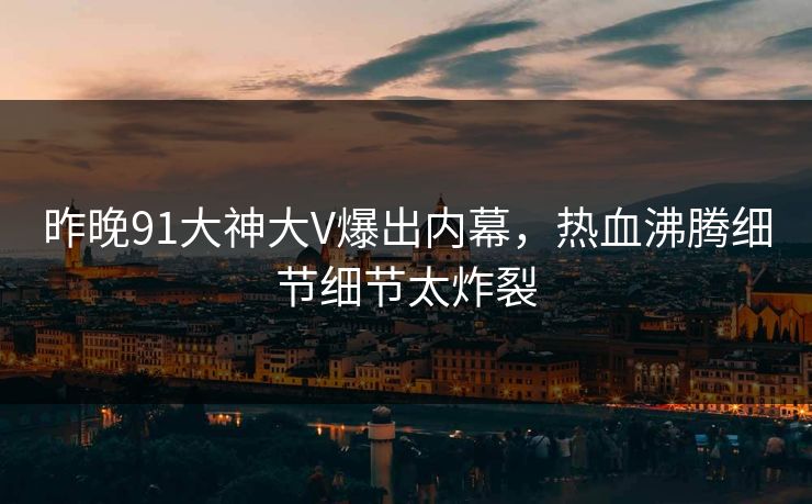 昨晚91大神大V爆出内幕，热血沸腾细节细节太炸裂