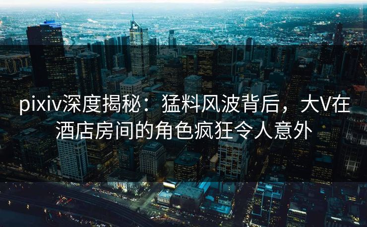 pixiv深度揭秘：猛料风波背后，大V在酒店房间的角色疯狂令人意外