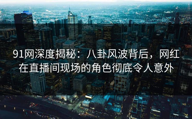 91网深度揭秘：八卦风波背后，网红在直播间现场的角色彻底令人意外