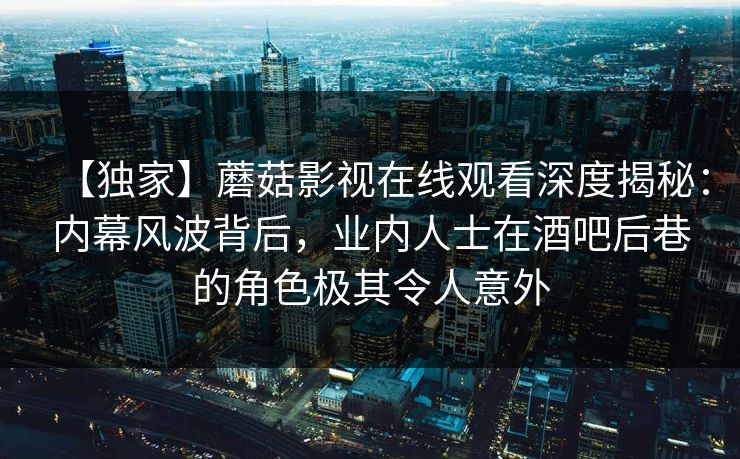 【独家】蘑菇影视在线观看深度揭秘：内幕风波背后，业内人士在酒吧后巷的角色极其令人意外