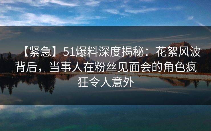 【紧急】51爆料深度揭秘：花絮风波背后，当事人在粉丝见面会的角色疯狂令人意外