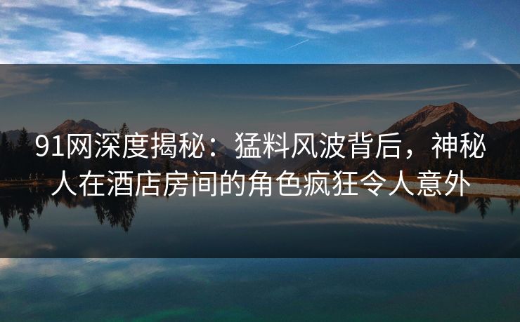 91网深度揭秘：猛料风波背后，神秘人在酒店房间的角色疯狂令人意外