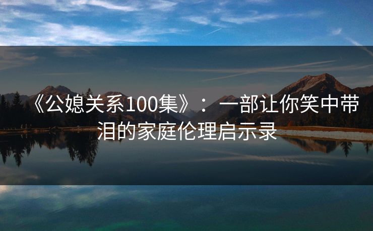 《公媳关系100集》：一部让你笑中带泪的家庭伦理启示录