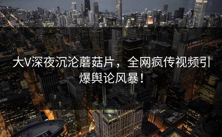 大V深夜沉沦蘑菇片，全网疯传视频引爆舆论风暴！