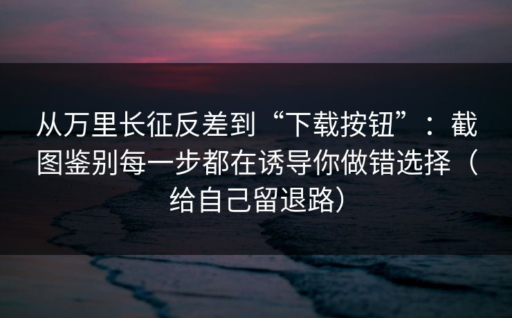 从万里长征反差到“下载按钮”：截图鉴别每一步都在诱导你做错选择（给自己留退路）