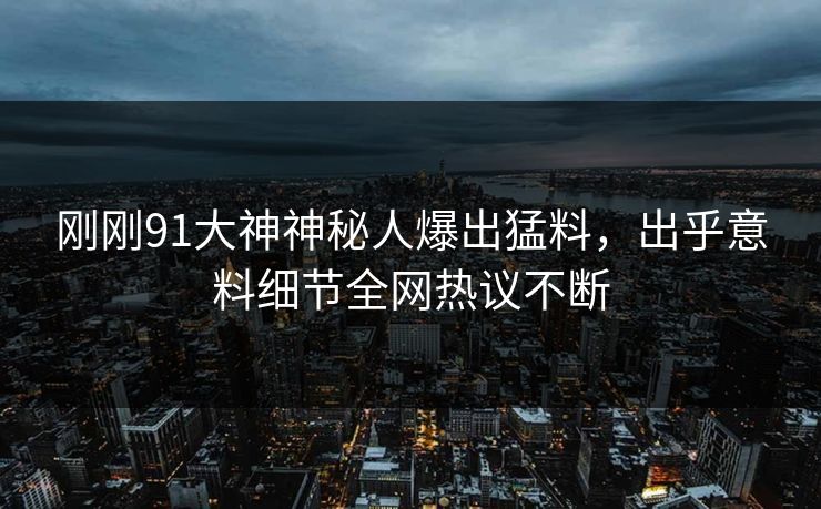 刚刚91大神神秘人爆出猛料，出乎意料细节全网热议不断