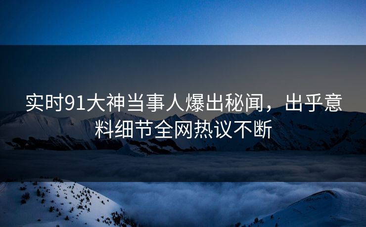 实时91大神当事人爆出秘闻，出乎意料细节全网热议不断