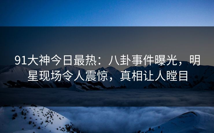 91大神今日最热：八卦事件曝光，明星现场令人震惊，真相让人瞠目