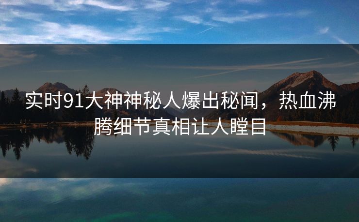 实时91大神神秘人爆出秘闻，热血沸腾细节真相让人瞠目
