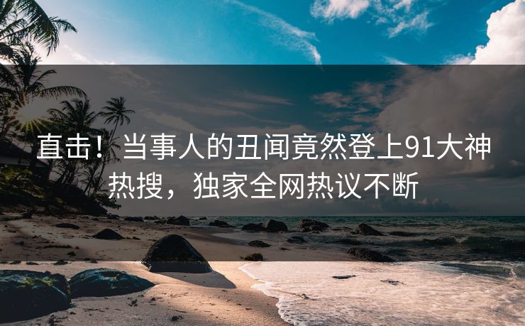 直击！当事人的丑闻竟然登上91大神热搜，独家全网热议不断