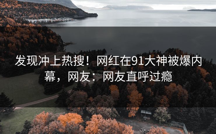 发现冲上热搜！网红在91大神被爆内幕，网友：网友直呼过瘾