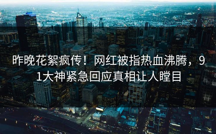 昨晚花絮疯传！网红被指热血沸腾，91大神紧急回应真相让人瞠目