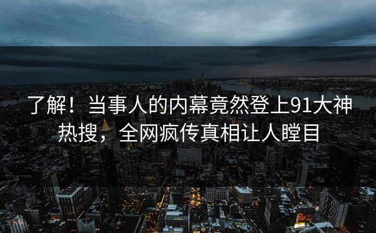 了解！当事人的内幕竟然登上91大神热搜，全网疯传真相让人瞠目