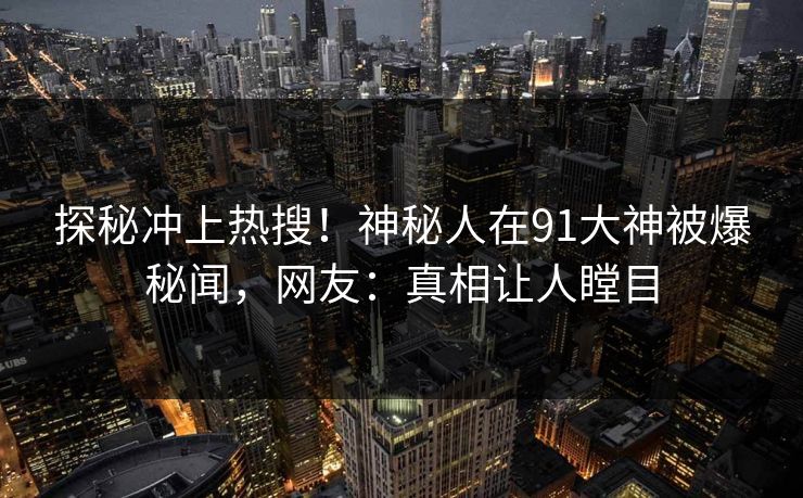 探秘冲上热搜！神秘人在91大神被爆秘闻，网友：真相让人瞠目