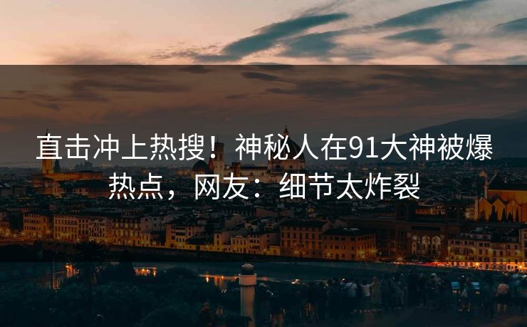直击冲上热搜！神秘人在91大神被爆热点，网友：细节太炸裂