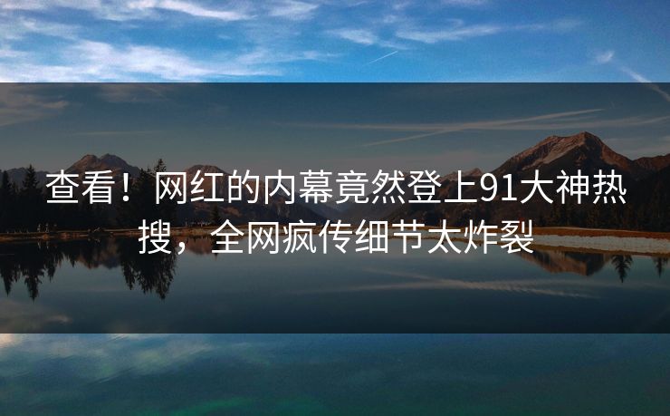 查看！网红的内幕竟然登上91大神热搜，全网疯传细节太炸裂
