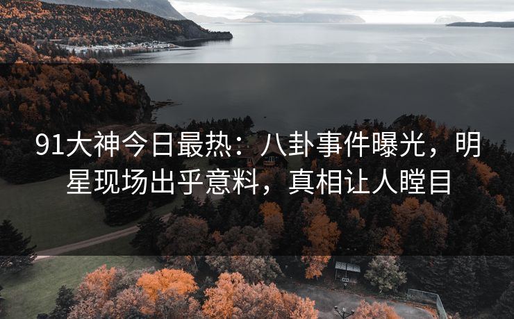 91大神今日最热：八卦事件曝光，明星现场出乎意料，真相让人瞠目