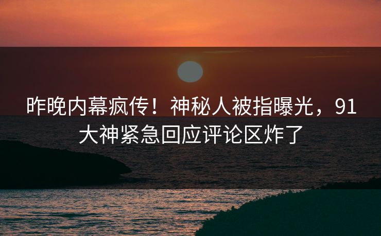 昨晚内幕疯传！神秘人被指曝光，91大神紧急回应评论区炸了