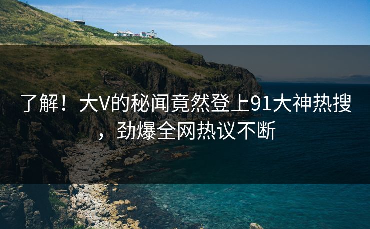 了解！大V的秘闻竟然登上91大神热搜，劲爆全网热议不断