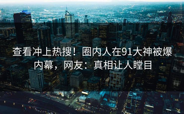 查看冲上热搜！圈内人在91大神被爆内幕，网友：真相让人瞠目