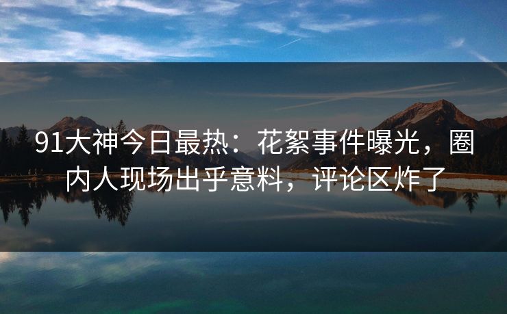 91大神今日最热：花絮事件曝光，圈内人现场出乎意料，评论区炸了