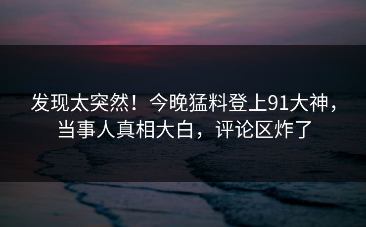 发现太突然！今晚猛料登上91大神，当事人真相大白，评论区炸了