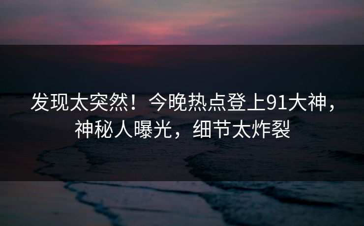 发现太突然！今晚热点登上91大神，神秘人曝光，细节太炸裂