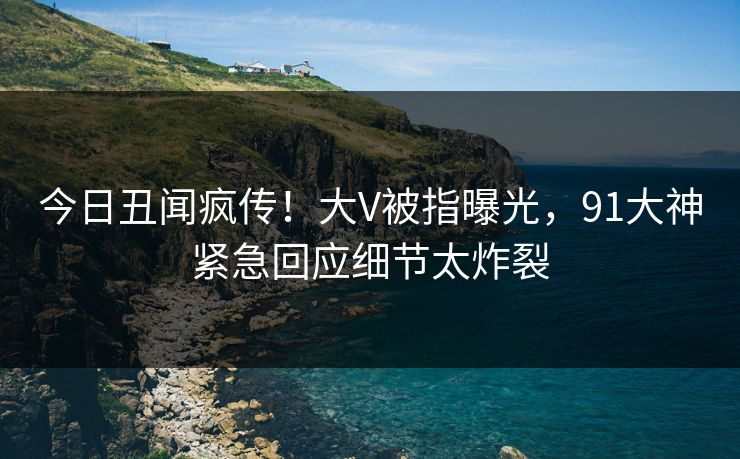 今日丑闻疯传！大V被指曝光，91大神紧急回应细节太炸裂