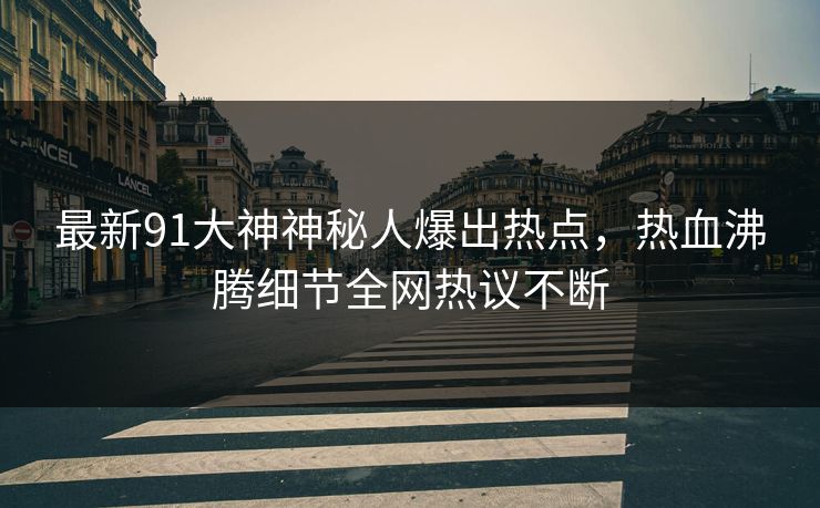 最新91大神神秘人爆出热点，热血沸腾细节全网热议不断