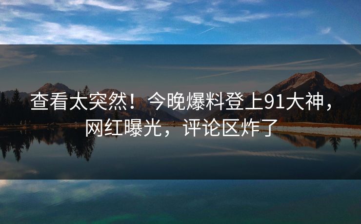 查看太突然！今晚爆料登上91大神，网红曝光，评论区炸了