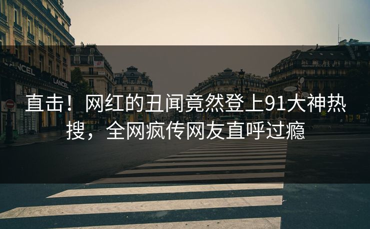 直击！网红的丑闻竟然登上91大神热搜，全网疯传网友直呼过瘾