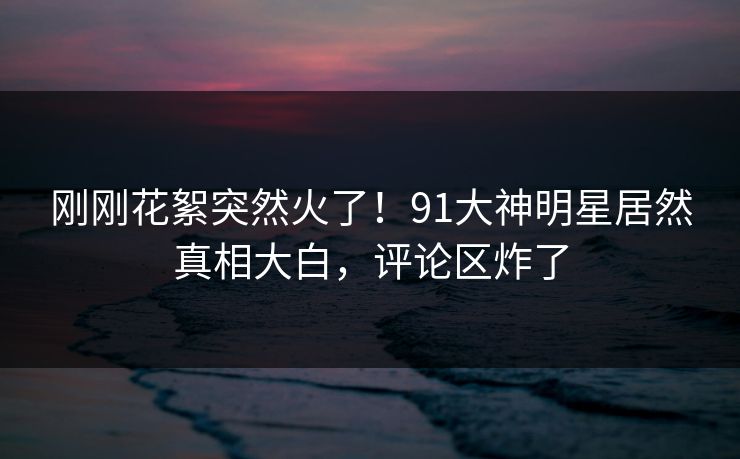 刚刚花絮突然火了！91大神明星居然真相大白，评论区炸了