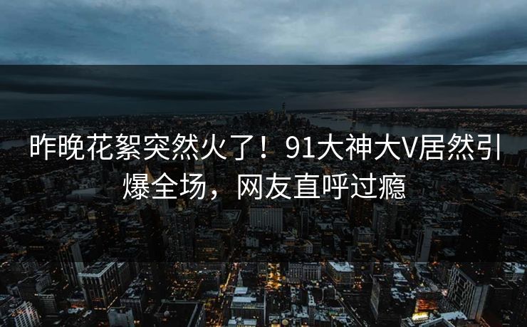 昨晚花絮突然火了！91大神大V居然引爆全场，网友直呼过瘾